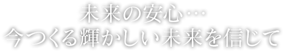 未来の安心・・・今つくる輝かしい未来を信じて